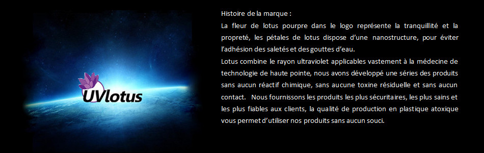 La fleur de lotus pourpre dans le logo représente la tranquillité et la propreté, les pétales de lotus dispose d’une nanostructure, pour éviter l’adhésion des saletés et des gouttes d’eau.  Lotus combine le rayon ultraviolet applicables vastement à la médecine de technologie de haute pointe, nous avons développé une séries des produits sans aucun réactif chimique, sans aucune toxine résiduelle et sans aucun contact.  Nous fournissons les produits les plus sécuritaires, les plus sains et les plus fiables aux clients, la qualité de production en plastique atoxique vous permet d’utiliser nos produits sans aucun souci. 