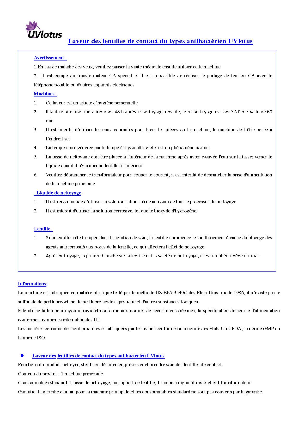 Avertissement  1.En cas de maladie des yeux, veuillez passer la visite médicale ensuite utiliser cette machine  2.  Il est équipé du transformateur CA spécial et il est impossible de réaliser le partage de tension CA avec le téléphone potable ou d'autres appareils électriques  Ce laveur est un article d’hygiène personnelle  Il faut refaire une opération dans 48 h après le nettoyage, ensuite, le re-nettoyage est lancé à l’intervalle de 60 min  Il est interdit d’utiliser les eaux courantes pour laver les pièces ou la machine, la machine doit être posée à l’endroit sec  La température générée par la lampe à rayon ultraviolet est un phénomène normal La tasse de nettoyage doit être placée à l'intérieur de la machine après avoir essuyée l'eau sur la tasse; verser le liquide quand il n'y a aucune lentille à l'intérieur  Veuillez débrancher le transformateur pour couper le courant, il est interdit de débrancher la prise d'alimentation de la machine principale  Il est recommandé d’utiliser la solution saline stérile au cours de tout le processus de nettoyage  Il est interdit d'utiliser la solution corrosive, tel que le bioxyde d'hydrogène.    Si la lentille a été trempée dans la solution de soin, la lentille commence le vieillissement à cause du blocage des agents anticorrosifs aux pores de la lentille, ce qui affectera l'effet de nettoyage  Après nettoyage, la poudre blanche sur la lentille est la saleté de nettoyage, c’ est un phénomène normal. La machine est fabriquée en matière plastique testé par la méthode US EPA 3540C des Etats-Unis: mode 1996, il n’existe pas le sulfonate de perfluorooctane, le perfluoro acide caprylique et d'autres substances toxiques.  Elle utilise la lampe à rayon ultraviolet conforme aux normes de sécurité européennes, la spécification de source d'alimentation conforme aux normes internationales UL. Les matières consumables sont produites et fabriquées par les usines conformes à la norme des Etats-Unis FDA, la norme GMP ou la norme ISO.