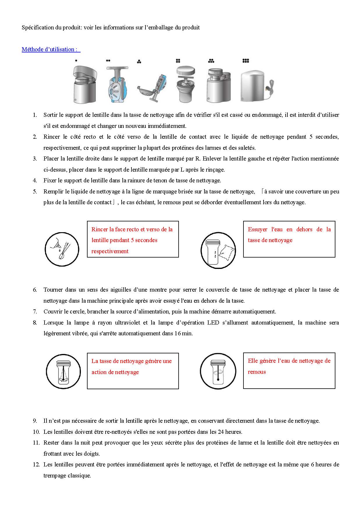  	Laveur des lentilles de contact du types antibactérien Lotus  Fonctions du produit: nettoyer, stériliser, désinfecter, préserver et prendre soin des lentilles de contact Contenu du produit : 1 machine principale  Consommables standard: 1 tasse de nettoyage, un support de lentille, 1 lampe à rayon ultraviolet et 1 transformateur  Garantie: la garantie d'un an pour la machine principale et les consommables standard ne sont pas couverts par la garantie. Spécification du produit: voir les informations sur l’emballage du produit  Sortir le support de lentille dans la tasse de nettoyage afin de vérifier s'il est cassé ou endommagé, il est interdit d’utiliser s'il est endommagé et changer un nouveau immédiatement. Rincer le côté recto et le côté verso de la lentille de contact avec le liquide de nettoyage pendant 5 secondes, respectivement, ce qui peut supprimer la plupart des protéines des larmes et des saletés. Placer la lentille droite dans le support de lentille marqué par R. Enlever la lentille gauche et répéter l'action mentionnée ci-dessus, placer dans le support de lentille marquée par L après le rinçage. Fixer le support de lentille dans la rainure de tenon de tasse de nettoyage. Remplir le liquide de nettoyage à la ligne de marquage brisée sur la tasse de nettoyage, 「à savoir une couverture un peu plus de la lentille de contact」, le cas échéant, le remous peut se déborder éventuellement lors du nettoyage.